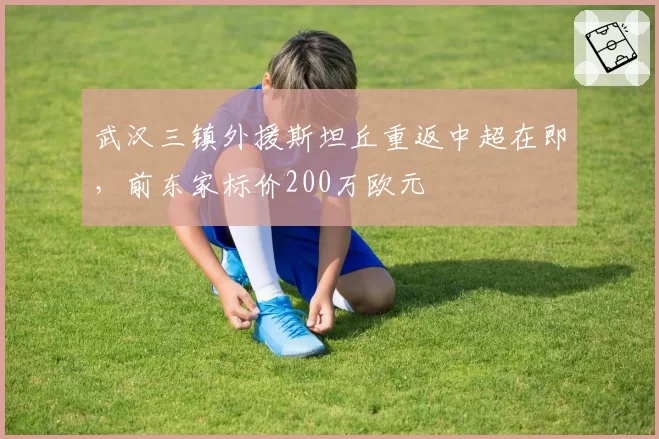 武汉三镇外援斯坦丘重返中超在即，前东家标价200万欧元