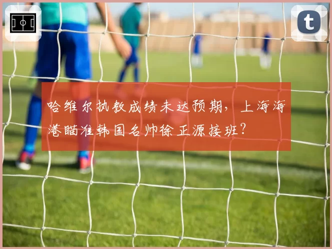 哈维尔执教成绩未达预期,上海海港瞄准韩国名帅徐正源接班?