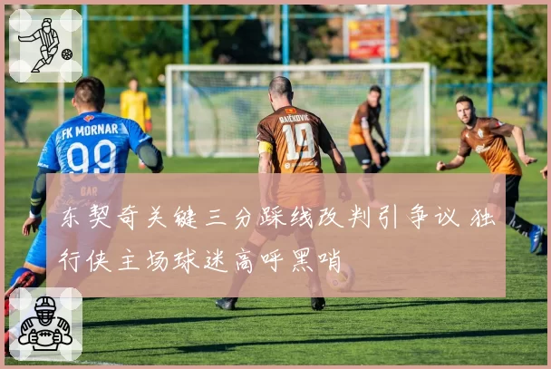 东契奇关键三分踩线改判引争议 独行侠主场球迷高呼黑哨